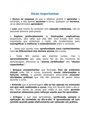 Dicas importantes
• Nunca se esqueça de que o objetivo central é aprender o
conteúdo, e não apenas terminar o curso. Qualquer um termina,
só os determinados aprendem!
• Leia cada trecho do conteúdo com atenção redobrada, não se
deixando dominar pela pressa.
• Explore profundamente as ilustrações explicativas
disponíveis, pois saiba que elas têm uma função bem mais
importante que embelezar o texto, são fundamentais para
exemplificar e melhorar o entendimento sobre o conteúdo.
• Saiba que quanto mais aprofundaste seus conhecimentos
mais se diferenciará dos demais alunos dos cursos.
Todos têm acesso aos mesmos cursos, mas o
aproveitamento que cada aluno faz do seu momento de
aprendizagem diferencia os “alunos certificados” dos “alunos
capacitados”.
• Busque complementar sua formação fora do ambiente
virtual onde faz o curso, buscando novas informações e
leituras extras, e quando necessário procurando executar
atividades práticas que não são possíveis de serem feitas
durante o curso.
• Entenda que a aprendizagem não se faz apenas no momento
em que está realizando o curso, mas sim durante todo o dia-a-
dia. Ficar atento às coisas que estão à sua volta permite
encontrar elementos para reforçar aquilo que foi aprendido.
• Critique o que está aprendendo, verificando sempre a
aplicação do conteúdo no dia-a-dia. O aprendizado só tem
sentido quando pode efetivamente ser colocado em prática.
 