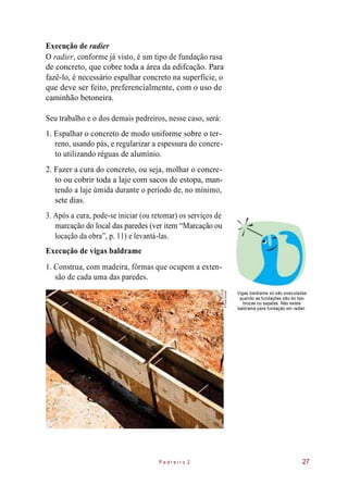 Execução de radier
O radier, conforme já visto, é um tipo de fundação rasa
de concreto, que cobre toda a área da edifcação. Para
fazê-lo, é necessário espalhar concreto na superfície, o
que deve ser feito, preferencialmente, com o uso de
caminhão betoneira.
Seu trabalho e o dos demais pedreiros, nesse caso, será:
1. Espalhar o concreto de modo uniforme sobre o ter-
reno, usando pás, e regularizar a espessura do concre-
to utilizando réguas de alumínio.
2. Fazer a cura do concreto, ou seja, molhar o concre-
to ou cobrir toda a laje com sacos de estopa, man-
tendo a laje úmida durante o período de, no mínimo,
sete dias.
3. Após a cura, pode-se iniciar (ou retomar) os serviços de
marcação do local das paredes (ver item “Marcação ou
locação da obra”, p. 11) e levantá-las.
Execução de vigas baldrame
1. Construa, com madeira, fôrmas que ocupem a exten-
são de cada uma das paredes.
Vigas baldrame só são executadas
quando as fundações são do tipo
brocas ou sapatas. Não existe
baldrame para fundação em radier.
P e d r e i r o 2 27
©PauloSavala
 