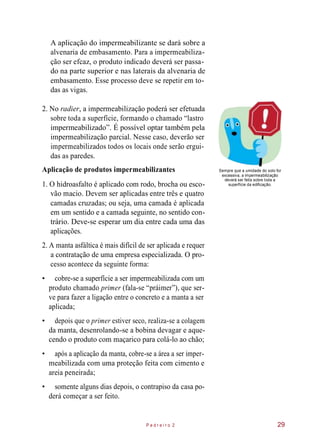 A aplicação do impermeabilizante se dará sobre a
alvenaria de embasamento. Para a impermeabiliza-
ção ser efcaz, o produto indicado deverá ser passa-
do na parte superior e nas laterais da alvenaria de
embasamento. Esse processo deve se repetir em to-
das as vigas.
2. No radier, a impermeabilização poderá ser efetuada
sobre toda a superfície, formando o chamado “lastro
impermeabilizado”. É possível optar também pela
impermeabilização parcial. Nesse caso, deverão ser
impermeabilizados todos os locais onde serão ergui-
das as paredes.
Aplicação de produtos impermeabilizantes
1. O hidroasfalto é aplicado com rodo, brocha ou esco-
vão macio. Devem ser aplicadas entre três e quatro
camadas cruzadas; ou seja, uma camada é aplicada
em um sentido e a camada seguinte, no sentido con-
trário. Deve-se esperar um dia entre cada uma das
aplicações.
Sempre que a umidade do solo for
excessiva, a impermeabilização
deverá ser feita sobre toda a
superfície da edificação.
2. A manta asfáltica é mais difícil de ser aplicada e requer
a contratação de uma empresa especializada. O pro-
cesso acontece da seguinte forma:
• cobre-se a superfície a ser impermeabilizada com um
produto chamado primer (fala-se “práimer”), que ser-
ve para fazer a ligação entre o concreto e a manta a ser
aplicada;
• depois que o primer estiver seco, realiza-se a colagem
da manta, desenrolando-se a bobina devagar e aque-
cendo o produto com maçarico para colá-lo ao chão;
• após a aplicação da manta, cobre-se a área a ser imper-
meabilizada com uma proteção feita com cimento e
areia peneirada;
• somente alguns dias depois, o contrapiso da casa po-
derá começar a ser feito.
P e d r e i r o 2 29
 