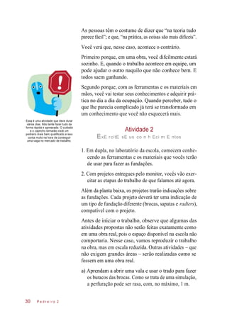 As pessoas têm o costume de dizer que “na teoria tudo
parece fácil”; e que, “na prática, as coisas são mais difíceis”.
Você verá que, nesse caso, acontece o contrário.
Primeiro porque, em uma obra, você difcilmente estará
sozinho. E, quando o trabalho acontece em equipe, um
pode ajudar o outro naquilo que não conhece bem. E
todos saem ganhando.
Segundo porque, com as ferramentas e os materiais em
mãos, você vai testar seus conhecimentos e adquirir prá-
tica no dia a dia da ocupação. Quando perceber, tudo o
que lhe parecia complicado já terá se transformado em
um conhecimento que você não esquecerá mais.
Essa é uma atividade que deve durar
vários dias. Não tente fazer tudo de
forma rápida e apressada. O cuidado
e o capricho tornarão você um
pedreiro mais bem qualificado e isso
conta muito na hora de conseguir
uma vaga no mercado de trabalho.
Atividade 2
ExE rcitE sE us co n h Eci m E ntos
1. Em dupla, no laboratório da escola, comecem conhe-
cendo as ferramentas e os materiais que vocês terão
de usar para fazer as fundações.
2. Com projetos entregues pelo monitor, vocês vão exer-
citar as etapas do trabalho de que falamos até agora.
Além da planta baixa, os projetos trarão indicações sobre
as fundações. Cada projeto deverá ter uma indicação de
um tipo de fundação diferente (brocas, sapatas e radiers),
compatível com o projeto.
Antes de iniciar o trabalho, observe que algumas das
atividades propostas não serão feitas exatamente como
em uma obra real, pois o espaço disponível na escola não
comportaria. Nesse caso, vamos reproduzir o trabalho
na obra, mas em escala reduzida. Outras atividades – que
não exigem grandes áreas – serão realizadas como se
fossem em uma obra real.
a) Aprendam a abrir uma vala e usar o trado para fazer
os buracos das brocas. Como se trata de uma simulação,
a perfuração pode ser rasa, com, no máximo, 1 m.
P e d r e i r o 230
 