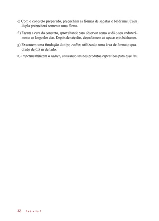 e) Com o concreto preparado, preencham as fôrmas de sapatas e baldrame. Cada
dupla preencherá somente uma fôrma.
f ) Façam a cura do concreto, aproveitando para observar como se dá o seu endureci-
mento ao longo dos dias. Depois de sete dias, desenformem as sapatas e os baldrames.
g) Executem uma fundação do tipo radier, utilizando uma área de formato qua-
drado de 0,5 m de lado.
h) Impermeabilizem o radier, utilizando um dos produtos específcos para esse fm.
P e d r e i r o 232
 