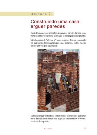 u n i d a d e 7
Construindo uma casa:
erguer paredes
Nesta Unidade, você aprenderá a erguer as paredes de uma casa,
parte da obra que se inicia assim que as fundações estão prontas.
São chamadas de “alvenaria” todas as partes de uma construção
em que tijolos, blocos cerâmicos ou de concreto, pedras etc. são
unidos entre si por argamassa.
Vamos começar listando as ferramentas e os materiais que farão
parte de mais essa importante etapa do seu trabalho. Você ne-
cessitará do seguinte:
P e d r e i r o 33
©RogerioReis/Tyba
 
