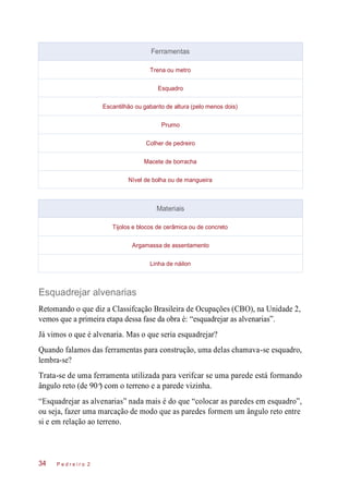 Esquadrejar alvenarias
Retomando o que diz a Classifcação Brasileira de Ocupações (CBO), na Unidade 2,
vemos que a primeira etapa dessa fase da obra é: “esquadrejar as alvenarias”.
Já vimos o que é alvenaria. Mas o que seria esquadrejar?
Quando falamos das ferramentas para construção, uma delas chamava-se esquadro,
lembra-se?
Trata-se de uma ferramenta utilizada para verifcar se uma parede está formando
ângulo reto (de 90 ) com o terreno e a parede vizinha.
“Esquadrejar as alvenarias” nada mais é do que “colocar as paredes em esquadro”,
ou seja, fazer uma marcação de modo que as paredes formem um ângulo reto entre
si e em relação ao terreno.
P e d r e i r o 234
Ferramentas
Trena ou metro
Esquadro
Escantilhão ou gabarito de altura (pelo menos dois)
Prumo
Colher de pedreiro
Macete de borracha
Nível de bolha ou de mangueira
Materiais
Tijolos e blocos de cerâmica ou de concreto
Argamassa de assentamento
Linha de náilon
o
 