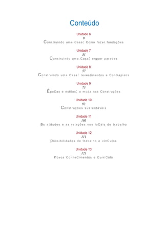 Unidade 13
123
Unidade 12
111
Unidade 11
105
Unidade 10
93
Unidade 9
73
Unidade 8
57
Unidade 7
33
Unidade 6
9
Conteúdo
Construindo uma Casa: C omo fazer f undações
Construindo uma Casa: erguer paredes
Construi ndo um a Casa: revestim entos e Contrapisos
ÉpoCas e estilos: a moda nas Construções
Co nst r uçõ e s sust e nt á ve i s
as ati t udes e a s re laçõe s no s loC a i s de t rabal ho
possib i l idade s de tr abal ho e ví nC ulos
novos ConheC imentos e C urríC ulo
 
