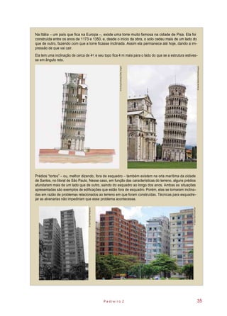 Ela tem uma inclinação de cerca de 4 , e seu topo fica 4 m mais para o lado do que se a estrutura estives-
se em ângulo reto.
Na Itália – um país que fica na Europa –, existe uma torre muito famosa na cidade de Pisa. Ela foi
construída entre os anos de 1173 e 1350, e, desde o início da obra, o solo cedeu mais de um lado do
que de outro, fazendo com que a torre ficasse inclinada. Assim ela permanece até hoje, dando a im-
pressão de que vai cair.
o
Prédios “tortos” – ou, melhor dizendo, fora de esquadro – também existem na orla marítima da cidade
de Santos, no litoral de São Paulo. Nesse caso, em função das características do terreno, alguns prédios
afundaram mais de um lado que de outro, saindo do esquadro ao longo dos anos. Ambas as situações
apresentadas são exemplos de edificações que estão fora de esquadro. Porém, elas se tornaram inclina-
das em razão de problemas relacionados ao terreno em que foram construídas. Técnicas para esquadre-
jar as alvenarias não impediriam que esse problema acontecesse.
P e d r e i r o 2 35
©DanitaDelimontStock/Easypix
©DorlingKindersley/GettyImages
©JuanEsteves/Folhapress
©IvaniaSantAnna/Kino
 