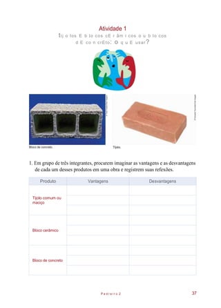 Atividade 1
tij o los E b lo cos cE r âm i cos o u b lo cos
d E co n crEto: o q u E usar?
Bloco de concreto.
1. Em grupo de três integrantes, procurem imaginar as vantagens e as desvantagens
de cada um desses produtos em uma obra e registrem suas refexões.
P e d r e i r o 2 37
Produto Vantagens Desvantagens
Tijolo comum ou
maciço
Bloco cerâmico
Bloco de concreto
Tijolo.
©ThaisFalcão/OlharImagem
©FernandoFavoretto/CriarImagem
 
