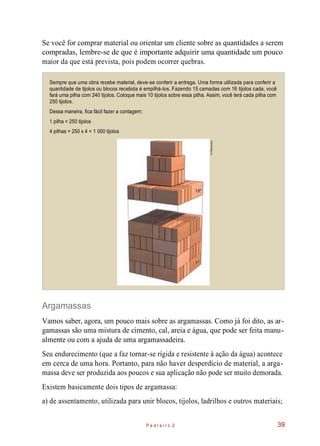 Se você for comprar material ou orientar um cliente sobre as quantidades a serem
compradas, lembre-se de que é importante adquirir uma quantidade um pouco
maior da que está prevista, pois podem ocorrer quebras.
Sempre que uma obra recebe material, deve-se conferir a entrega. Uma forma utilizada para conferir a
quantidade de tijolos ou blocos recebida é empilhá-los. Fazendo 15 camadas com 16 tijolos cada, você
fará uma pilha com 240 tijolos. Coloque mais 10 tijolos sobre essa pilha. Assim, você terá cada pilha com
250 tijolos.
Dessa maneira, fica fácil fazer a contagem:
1 pilha = 250 tijolos
4 pilhas = 250 x 4 = 1 000 tijolos
Argamassas
Vamos saber, agora, um pouco mais sobre as argamassas. Como já foi dito, as ar-
gamassas são uma mistura de cimento, cal, areia e água, que pode ser feita manu-
almente ou com a ajuda de uma argamassadeira.
Seu endurecimento (que a faz tornar-se rígida e resistente à ação da água) acontece
em cerca de uma hora. Portanto, para não haver desperdício de material, a arga-
massa deve ser produzida aos poucos e sua aplicação não pode ser muito demorada.
Existem basicamente dois tipos de argamassa:
a) de assentamento, utilizada para unir blocos, tijolos, ladrilhos e outros materiais;
P e d r e i r o 2 39
©Planomotor
 