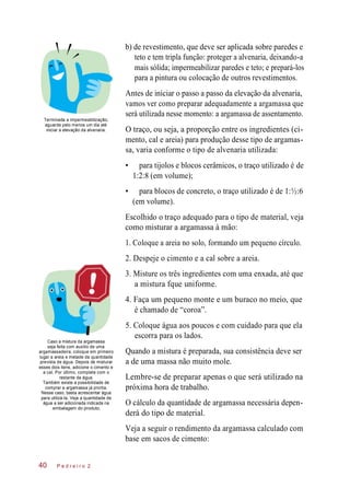 b) de revestimento, que deve ser aplicada sobre paredes e
teto e tem tripla função: proteger a alvenaria, deixando-a
mais sólida; impermeabilizar paredes e teto; e prepará-los
para a pintura ou colocação de outros revestimentos.
Terminada a impermeabilização,
aguarde pelo menos um dia até
iniciar a elevação da alvenaria.
Antes de iniciar o passo a passo da elevação da alvenaria,
vamos ver como preparar adequadamente a argamassa que
será utilizada nesse momento: a argamassa de assentamento.
O traço, ou seja, a proporção entre os ingredientes (ci-
mento, cal e areia) para produção desse tipo de argamas-
sa, varia conforme o tipo de alvenaria utilizada:
• para tijolos e blocos cerâmicos, o traço utilizado é de
1:2:8 (em volume);
• para blocos de concreto, o traço utilizado é de 1:½:6
(em volume).
Escolhido o traço adequado para o tipo de material, veja
como misturar a argamassa à mão:
1. Coloque a areia no solo, formando um pequeno círculo.
2. Despeje o cimento e a cal sobre a areia.
3. Misture os três ingredientes com uma enxada, até que
a mistura fque uniforme.
4. Faça um pequeno monte e um buraco no meio, que
é chamado de “coroa”.
Caso a mistura da argamassa
seja feita com auxílio de uma
argamassadeira, coloque em primeiro
lugar a areia e metade da quantidade
prevista de água. Depois de misturar
esses dois itens, adicione o cimento e
a cal. Por último, complete com o
restante da água.
Também existe a possibilidade de
comprar a argamassa já pronta.
Nesse caso, basta acrescentar água
para utilizá-la. Veja a quantidade de
água a ser adicionada indicada na
embalagem do produto.
5. Coloque água aos poucos e com cuidado para que ela
escorra para os lados.
Quando a mistura é preparada, sua consistência deve ser
a de uma massa não muito mole.
Lembre-se de preparar apenas o que será utilizado na
próxima hora de trabalho.
O cálculo da quantidade de argamassa necessária depen-
derá do tipo de material.
Veja a seguir o rendimento da argamassa calculado com
base em sacos de cimento:
P e d r e i r o 240
 