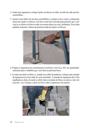 2. Ainda sem argamassa, coloque tijolos ou blocos no chão, ao lado de cada um dos
escantilhões.
3. Amarre uma linha em um dos escantilhões e estique-a até o outro, exatamente
acima dos tijolos ou blocos. Ela deve estar bem esticada para permitir que você
veja se os tijolos ou blocos estão na mesma altura (ou seja, alinhados). Essa linha
também marcará a altura da primeira fada de tijolos ou blocos.
4. Prepare a argamassa de assentamento (conforme visto na p. 40), em quantidade
sufciente para o trabalho que você fará na próxima hora.
5. Levante um tijolo ou bloco e, usando sua colher de pedreiro, coloque uma camada
de argamassa no local onde ele será assentado. A camada de argamassa deve fcar
espalhada no chão, de modo a cobrir toda a extensão do bloco ou tijolo, e deve ter
cerca de 1 cm. Coloque o tijolo ou bloco sobre a argamassa sem apertar.
P e d r e i r o 242
©MarceloScandaroli/EditoraPini
©MarceloScandaroli/EditoraPini
 