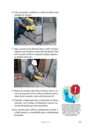 6. Com um prumo, verifque se o tijolo ou bloco está
alinhado na vertical.
7. Siga o mesmo procedimento para o tijolo ou bloco
seguinte, até alcançar o outro lado da parede. Para
unir um tijolo ou bloco ao seguinte, aplique argamas-
sa também entre eles.
8. Depois de assentar cada tijolo ou bloco, retire o ex-
cesso de argamassa com a colher de pedreiro, procu-
rando deixar a parede o mais uniforme possível.
9. Também é importante que, a cada tijolo ou bloco
colocado, você verifque o alinhamento vertical e ho-
rizontal da parede que está construindo:
a) use o prumo para verifcar o alinhamento vertical, e
a linha mestra e o escantilhão para o alinhamento
horizontal;
Se for prevista uma porta na parede
que você estiver erguendo, demarque
o tamanho do vão antes de iniciar a
parede e deixe o espaço livre para a
colocação posterior dos batentes e da
porta. Se a medida da porta for
padrão – 0,80 m x 2,10 m –, deixe
10 cm a mais na largura e 5 cm na
altura para os batentes.
P e d r e i r o 2 43
©MarceloScandaroli/EditoraPini©MarceloScandaroli/EditoraPini
 