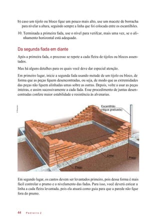 10.
b) caso um tijolo ou bloco fque um pouco mais alto, use um macete de borracha
para nivelar a altura, seguindo sempre a linha que foi colocada entre os escantilhões.
Terminada a primeira fada, use o nível para verifcar, mais uma vez, se o ali-
nhamento horizontal está adequado.
Da segunda fiada em diante
Após a primeira fada, o processo se repete a cada fleira de tijolos ou blocos assen-
tados.
Mas há alguns detalhes para os quais você deve dar especial atenção.
Em primeiro lugar, inicie a segunda fada usando metade de um tijolo ou bloco, de
forma que as peças fquem desencontradas, ou seja, de modo que as extremidades
das peças não fquem alinhadas umas sobre as outras. Depois, volte a usar as peças
inteiras, e assim sucessivamente a cada fada. Esse procedimento de juntas desen-
contradas confere maior estabilidade e resistência às alvenarias.
Escantilhão
(régua graduada)
Em segundo lugar, os cantos devem ser levantados primeiro, pois dessa forma é mais
fácil controlar o prumo e o nivelamento das fadas. Para isso, você deverá esticar a
linha a cada fleira levantada, pois ela atuará como guia para que a parede não fque
fora do prumo.
P e d r e i r o 244
Prego
Linha
Prego
©Planomotor
 