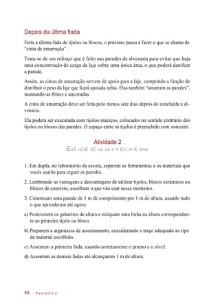 Depois da última fiada
Feita a última fada de tijolos ou blocos, o próximo passo é fazer o que se chama de
“cinta de amarração”.
Trata-se de um reforço que é feito nas paredes de alvenaria para evitar que haja
uma concentração de carga da laje sobre uma única área, o que poderá danifcar
a parede.
Assim, as cintas de amarração servem de apoio para a laje, cumprindo a função de
distribuir o peso da laje que fcará apoiada nelas. Elas também “amarram as paredes”,
mantendo-as frmes e ancoradas.
A cinta de amarração deve ser feita pelo menos sete dias depois de concluída a al-
venaria.
Ela poderá ser executada com tijolos maciços, colocados no sentido contrário dos
tijolos ou blocos das paredes. O espaço entre os tijolos é preenchido com concreto.
Atividade 2
ExE rcitE sE us co n h Eci m E ntos
1. Em dupla, no laboratório da escola, separem as ferramentas e os materiais que
vocês usarão para erguer as paredes.
2. Lembrando as vantagens e desvantagens de utilizar tijolos, blocos cerâmicos ou
blocos de concreto, escolham o que vão usar nesse momento.
3. Construam uma parede de 1 m de comprimento por 1 m de altura, usando tudo
o que aprenderam até agora:
a) Posicionem os gabaritos de altura e estiquem uma linha na altura corresponden-
te ao primeiro tijolo ou bloco.
b) Preparem a argamassa de assentamento, considerando o traço adequado ao tipo
de material escolhido.
c) Assentem a primeira fada, usando corretamente o prumo e o nível.
d) Assentem as demais fadas até alcançarem 1 m de altura.
P e d r e i r o 246
 