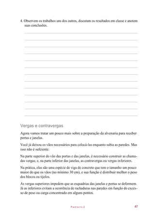 4. Observem os trabalhos uns dos outros, discutam os resultados em classe e anotem
suas conclusões.
Vergas e contravergas
Agora vamos tratar um pouco mais sobre a preparação da alvenaria para receber
portas e janelas.
Você já deixou os vãos necessários para colocá-las enquanto subia as paredes. Mas
isso não é sufciente.
Na parte superior do vão das portas e das janelas, é necessário construir as chama-
das vergas; e, na parte inferior das janelas, as contravergas ou vergas inferiores.
Na prática, elas são uma espécie de viga de concreto que tem o tamanho um pouco
maior do que os vãos (no mínimo 30 cm), e sua função é distribuir melhor o peso
dos blocos ou tijolos.
As vergas superiores impedem que as esquadrias das janelas e portas se deformem.
Já as inferiores evitam a ocorrência de rachaduras nas paredes em função do exces-
so de peso ou carga concentrado em alguns pontos.
P e d r e i r o 2 47
 