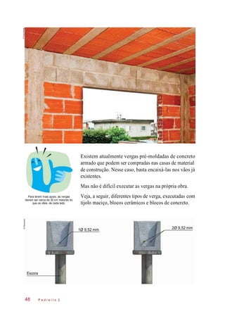 48
Existem atualmente vergas pré-moldadas de concreto
armado que podem ser compradas nas casas de material
de construção. Nesse caso, basta encaixá-las nos vãos já
existentes.
Mas não é difícil executar as vergas na própria obra.
Para terem mais apoio, as vergas
devem ser cerca de 30 cm maiores do
que os vãos, de cada lado.
Veja, a seguir, diferentes tipos de verga, executadas com
tijolo maciço, blocos cerâmicos e blocos de concreto.
P e d r e i r o 2
1Ø 9,52 mm 2Ø 9,52 mm
Escora
©PauloSavala©Planomotor
 
