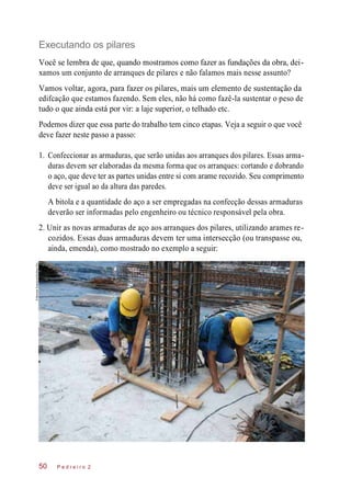 Executando os pilares
Você se lembra de que, quando mostramos como fazer as fundações da obra, dei-
xamos um conjunto de arranques de pilares e não falamos mais nesse assunto?
Vamos voltar, agora, para fazer os pilares, mais um elemento de sustentação da
edifcação que estamos fazendo. Sem eles, não há como fazê-la sustentar o peso de
tudo o que ainda está por vir: a laje superior, o telhado etc.
Podemos dizer que essa parte do trabalho tem cinco etapas. Veja a seguir o que você
deve fazer neste passo a passo:
1. Confeccionar as armaduras, que serão unidas aos arranques dos pilares. Essas arma-
duras devem ser elaboradas da mesma forma que os arranques: cortando e dobrando
o aço, que deve ter as partes unidas entre si com arame recozido. Seu comprimento
deve ser igual ao da altura das paredes.
A bitola e a quantidade do aço a ser empregadas na confecção dessas armaduras
deverão ser informadas pelo engenheiro ou técnico responsável pela obra.
2. Unir as novas armaduras de aço aos arranques dos pilares, utilizando arames re-
cozidos. Essas duas armaduras devem ter uma intersecção (ou transpasse ou,
ainda, emenda), como mostrado no exemplo a seguir:
P e d r e i r o 250
©MarceloScandaroli/EditoraPini
 