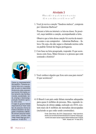 Atividade 3
ma s sE r á q u E to d o m u n d o
tE m u m tEto o n d E m o r ar?
1. Você já ouviu a canção “Saudosa maloca”, composta
por Adoniran Barbosa?
Procure a letra na internet e a leia na classe. Se possí-
vel, ouça também a canção, acompanhando a letra.
Observe que a letra dessa canção foi escrita da manei-
ra como o seu compositor – Adoniran Barbosa – fa-
lava. Ou seja, ela não segue a chamada norma culta
ou padrão formal da língua portuguesa.
2. Com base na letra pesquisada, responda: O que acon-
teceu com Joca, Mato Grosso e a pessoa que está
contando a história?
3. Você conhece alguém que fcou sem casa para morar?
O que aconteceu?
Censo ou recenseamento
demográfico: Pesquisa pe-
riódica feita com a popula-
ção do país (e respondida
diretamente pelas pessoas)
que levanta informações so-
bre tamanho das famílias,
moradia, escolaridade, ren-
da, emprego e desemprego,
produção industrial e agríco-
la, entre outras.
O órgão do governo federal
responsável por fazer esse
tipo de pesquisa chama-se
Instituto Brasileiro de Geo-
grafia e Estatística (IBGE).
Se precisar pesquisar dados
como esses, consulte o site
<http://www.ibge.gov.br/>.
Acesso em: 14 maio 2012.
4. O Brasil é um país onde faltam moradias adequadas
para quase 6 milhões de pessoas. Mas, segundo in-
formações do último censo, realizado em 2010, exis-
tem mais de 6 milhões de moradias desocupadas
(incluindo as que estão sendo construídas).
Fonte: Zero Hora, dez 2010. Disponível em: <http://zerohora.
clicrbs.com.br/rs/economia/noticia/2010/12/censo-indica-que-
numero-de-casas-vazias-supera-deficit-habitacional-3139334.
html>. Acesso em: 14 maio 2012.
P e d r e i r o 252
 