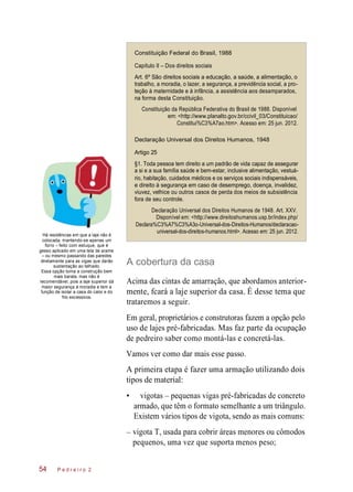 –
Constituição Federal do Brasil, 1988
Capítulo II – Dos direitos sociais
Art. 6º São direitos sociais a educação, a saúde, a alimentação, o
trabalho, a moradia, o lazer, a segurança, a previdência social, a pro-
teção à maternidade e à infância, a assistência aos desamparados,
na forma desta Constituição.
Constituição da República Federativa do Brasil de 1988. Disponível
em: <http://www.planalto.gov.br/ccivil_03/Constituicao/
Constitui%C3%A7ao.htm>. Acesso em: 25 jun. 2012.
Declaração Universal dos Direitos Humanos, 1948
Artigo 25
§1. Toda pessoa tem direito a um padrão de vida capaz de assegurar
a si e a sua família saúde e bem-estar, inclusive alimentação, vestuá-
rio, habitação, cuidados médicos e os serviços sociais indispensáveis,
e direito à segurança em caso de desemprego, doença, invalidez,
viuvez, velhice ou outros casos de perda dos meios de subsistência
fora de seu controle.
Há residências em que a laje não é
colocada, mantendo-se apenas um
forro – feito com estuque, que é
gesso aplicado em uma tela de arame
– ou mesmo passando das paredes
diretamente para as vigas que darão
sustentação ao telhado.
Essa opção torna a construção bem
mais barata, mas não é
recomendável, pois a laje superior dá
maior segurança à moradia e tem a
função de isolar a casa do calor e do
frio excessivos.
Declaração Universal dos Direitos Humanos de 1948. Art. XXV.
Disponível em: <http://www.direitoshumanos.usp.br/index.php/
Declara%C3%A7%C3%A3o-Universal-dos-Direitos-Humanos/declaracao-
universal-dos-direitos-humanos.html>. Acesso em: 25 jun. 2012.
A cobertura da casa
Acima das cintas de amarração, que abordamos anterior-
mente, fcará a laje superior da casa. É desse tema que
trataremos a seguir.
Em geral, proprietários e construtoras fazem a opção pelo
uso de lajes pré-fabricadas. Mas faz parte da ocupação
de pedreiro saber como montá-las e concretá-las.
Vamos ver como dar mais esse passo.
A primeira etapa é fazer uma armação utilizando dois
tipos de material:
• vigotas – pequenas vigas pré-fabricadas de concreto
armado, que têm o formato semelhante a um triângulo.
Existem vários tipos de vigota, sendo as mais comuns:
vigota T, usada para cobrir áreas menores ou cômodos
pequenos, uma vez que suporta menos peso;
P e d r e i r o 254
 