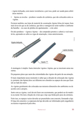 – vigota treliçada, com maior resistência e, por isso, pode ser usada para cobrir
áreas maiores.
• lajotas ou tavelas – produtos vazados de cerâmica, que são colocados entre as
vigotas.
Existem também, nas lojas de material de construção, lajotas feitas de isopor, bem
mais leves do que as de cerâmica, que têm a vantagem de isolar melhor o ambiente
do barulho – no caso de prédios de apartamento – e do calor.
Os dois produtos – vigotas e lajotas – são comprados prontos e caberá a você mon-
tá-los, apoiando-os sobre as vigas de amarração, vistas anteriormente.
Vigota treliçada
Lajota (tavela)
Vigota “T”
A montagem é simples: basta intercalar vigotas e lajotas, que se encaixam umas nas
outras.
Os pequenos pinos que saem das extremidades das vigotas são parte da sua armação.
O mais importante nesse momento é saber que a direção de colocação das vigotas
(e, portanto, das lajotas) deve ser diferente nos cômodos ou espaços da casa que fcam
um ao lado do outro.
As vigotas geralmente são colocadas nas menores dimensões dos ambientes ou de
acordo com o projeto.
Junto com as vigotas, você deverá fazer um escoramento, que poderá ser de madei-
ra ou metal. Ele tem a função de evitar que a laje seja fetida pelo peso da estrutura.
Feito isso, os espaços vazios deverão ser preenchidos com concreto, formando a laje.
O traço do concreto e a espessura da laje deverão ser informados pelo engenheiro
ou técnico responsável pela obra.
P e d r e i r o 2 55
©Planomotor
 