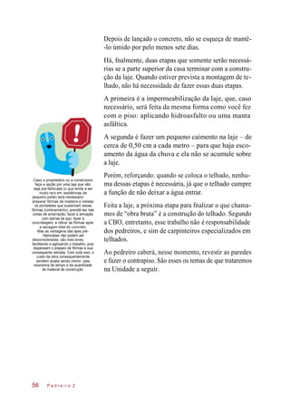 Depois de lançado o concreto, não se esqueça de mantê-
-lo úmido por pelo menos sete dias.
Há, fnalmente, duas etapas que somente serão necessá-
rias se a parte superior da casa terminar com a constru-
ção da laje. Quando estiver prevista a montagem de te-
lhado, não há necessidade de fazer essas duas etapas.
A primeira é a impermeabilização da laje, que, caso
necessário, será feita da mesma forma como você fez
com o piso: aplicando hidroasfalto ou uma manta
asfáltica.
A segunda é fazer um pequeno caimento na laje – de
cerca de 0,50 cm a cada metro – para que haja esco-
amento da água da chuva e ela não se acumule sobre
a laje.
Caso o proprietário ou a construtora
faça a opção por uma laje que não
seja pré-fabricada (o que tende a ser
muito raro em residências de
pequeno porte) será necessário:
preparar fôrmas de madeira e instalar
os pontaletes que sustentam essas
fôrmas (cimbramento); prendê-las nas
cintas de amarração; fazer a armação
com barras de aço; fazer a
concretagem; e retirar as fôrmas após
a secagem total do concreto.
Mas as vantagens das lajes pré-
-fabricadas não podem ser
desconsideradas: são mais leves,
facilitando e agilizando o trabalho, pois
dispensam o preparo de fôrmas e sua
consequente retirada. Com tudo isso, o
custo da obra consequentemente
também acaba sendo menor, pela
economia de tempo e da quantidade
de material de construção.
Porém, reforçando: quando se coloca o telhado, nenhu-
ma dessas etapas é necessária, já que o telhado cumpre
a função de não deixar a água entrar.
Feita a laje, a próxima etapa para fnalizar o que chama-
mos de “obra bruta” é a construção do telhado. Segundo
a CBO, entretanto, esse trabalho não é responsabilidade
dos pedreiros, e sim de carpinteiros especializados em
telhados.
Ao pedreiro caberá, nesse momento, revestir as paredes
e fazer o contrapiso. São esses os temas de que trataremos
na Unidade a seguir.
P e d r e i r o 256
 