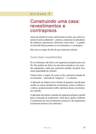 u n i d a d e 8
Construindo uma casa:
revestimentos e
contrapisos
Antes da entrada de outros profssionais na obra, que serão res-
ponsáveis pelo acabamento – pintores, azulejistas ou aplicadores
de cerâmicas, marceneiros, eletricistas, entre outros –, os pedrei-
ros deverão deixar prontos os revestimentos e o contrapiso.
São essas as etapas da obra de que trataremos adiante.
Como fazer revestimentos
Os revestimentos são feitos com argamassas próprias para esse
fm. Eles podem ser feitos em uma única camada ou em cama-
das superpostas, sendo que a primeira camada, em geral, leva
maior quantidade de cimento.
Vamos tratar, a seguir, de como se faz a primeira camada de
revestimento – chamada de “chapisco” – e as demais.
A aplicação de chapisco tem a função de preparar a parede para
receber as outras camadas de revestimento, como o emboço e
o reboco, proporcionando melhor aderência desses revestimen-
tos à parede.
A aplicação das demais camadas de argamassa prepara a parede
para a colocação do acabamento. Além disso, ajuda a melhorar
o isolamento de som (isolamento acústico) e de temperatura
(isolamento térmico) dos ambientes.
P e d r e i r o 57
 