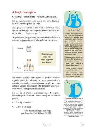 Aplicação de chapisco
O chapisco é uma mistura de cimento, areia e água.
Em geral, para essa mistura, usa-se uma parte de cimen-
to para cada três partes de areia.
Essa proporção entre os materiais é chamada traço,
lembra-se? Ou seja, uma sugestão de traço bastante usa-
da para fazer o chapisco é de 1:3.
A quantidade de água deve ser determinada durante a
mistura, cuja consistência não pode ser muito dura.
Cimento
Dê preferência
Você sabia?
Existem termos específi-
cos que são utilizados
somente por aqueles que
pertencem a um mesmo
grupo social e/ou compar-
tilham uma mesma ocu-
pação. Esses termos são
chamados jargões. É co-
mo se fosse uma gíria,
mas que, em geral, só é
conhecida e usada em de-
terminado meio.
para a areia
média ou grossa,
sem peneirar.
Veja exemplos de outros
jargões das ocupações
ligadas à construção civil:
• fazer a quita – receber o
salário/pagamento;
• passar o facão – cortar
pessoal, demitir;
Em normas técnicas, embalagens dos produtos, revistas
especializadas, há indicações sobre as quantidades de
material necessárias por metragem de parede. Mas esses
cálculos variam, pois podem estar baseados em propor-
ções (traços) entre produtos diferentes.
• fazer gambiarra – fazer
malfeito, de um jeito que
não é o mais correto.
No caso de um chapisco com traço 1:3, pode-se consi-
derar o seguinte consumo de material para cada m de
parede:
• 2,25 kg de cimento
• 0,0053 m de areia
TCPO – Tabelas de Composições de Preços
para Orçamentos. 13. ed. São Paulo: Pini, 2008.
1. O cimento é comprado por quilo. Já
a unidade de medida para a compra
de areia é metro cúbico (m ).
2. Para calcular quantos m tem uma
parede (ou seja, sua área), multiplique
a medida do comprimento pela altura.
Por exemplo, se a parede a ser
chapiscada tem 3,2 m de comprimento
por 2,8 m de altura, ela terá:
3,2 m × 2,8 m = 8,96 m .
3. Sempre que for comprar material,
adquira um pouco mais. Em todas as
obras há certa perda de material, isso
é impossível de evitar.
P e d r e i r o 2 59
2
3
3
2
2
Areia
 