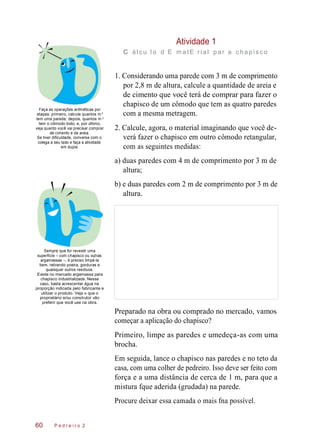 Atividade 1
c ál c u l o d E m at E ri al p ar a c hap is c o
Faça as operações aritméticas por
etapas: primeiro, calcule quantos m
tem uma parede; depois, quantos m
tem o cômodo todo; e, por último,
veja quanto você vai precisar comprar
de cimento e de areia.
Se tiver dificuldade, converse com o
colega a seu lado e faça a atividade
em dupla.
1. Considerando uma parede com 3 m de comprimento
por 2,8 m de altura, calcule a quantidade de areia e
de cimento que você terá de comprar para fazer o
chapisco de um cômodo que tem as quatro paredes
com a mesma metragem.
2. Calcule, agora, o material imaginando que você de-
verá fazer o chapisco em outro cômodo retangular,
com as seguintes medidas:
a) duas paredes com 4 m de comprimento por 3 m de
altura;
b) e duas paredes com 2 m de comprimento por 3 m de
altura.
Sempre que for revestir uma
superfície – com chapisco ou outras
argamassas –, é preciso limpá-la
bem, retirando poeira, gorduras e
quaisquer outros resíduos.
Existe no mercado argamassa para
chapisco industrializada. Nesse
caso, basta acrescentar água na
proporção indicada pelo fabricante e
utilizar o produto. Veja o que o
proprietário e/ou construtor vão
preferir que você use na obra.
Preparado na obra ou comprado no mercado, vamos
começar a aplicação do chapisco?
Primeiro, limpe as paredes e umedeça-as com uma
brocha.
Em seguida, lance o chapisco nas paredes e no teto da
casa, com uma colher de pedreiro. Isso deve ser feito com
força e a uma distância de cerca de 1 m, para que a
mistura fque aderida (grudada) na parede.
Procure deixar essa camada o mais fna possível.
P e d r e i r o 260
2
2
 