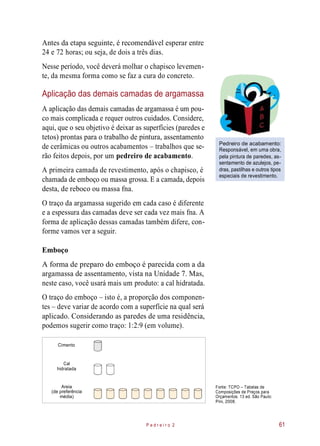 Antes da etapa seguinte, é recomendável esperar entre
24 e 72 horas; ou seja, de dois a três dias.
Nesse período, você deverá molhar o chapisco levemen-
te, da mesma forma como se faz a cura do concreto.
Aplicação das demais camadas de argamassa
A aplicação das demais camadas de argamassa é um pou-
co mais complicada e requer outros cuidados. Considere,
aqui, que o seu objetivo é deixar as superfícies (paredes e
tetos) prontas para o trabalho de pintura, assentamento
de cerâmicas ou outros acabamentos – trabalhos que se-
rão feitos depois, por um pedreiro de acabamento.
A primeira camada de revestimento, após o chapisco, é
chamada de emboço ou massa grossa. E a camada, depois
desta, de reboco ou massa fna.
Pedreiro de acabamento:
Responsável, em uma obra,
pela pintura de paredes, as-
sentamento de azulejos, pe-
dras, pastilhas e outros tipos
especiais de revestimento.
O traço da argamassa sugerido em cada caso é diferente
e a espessura das camadas deve ser cada vez mais fna. A
forma de aplicação dessas camadas também difere, con-
forme vamos ver a seguir.
Emboço
A forma de preparo do emboço é parecida com a da
argamassa de assentamento, vista na Unidade 7. Mas,
neste caso, você usará mais um produto: a cal hidratada.
O traço do emboço – isto é, a proporção dos componen-
tes – deve variar de acordo com a superfície na qual será
aplicado. Considerando as paredes de uma residência,
podemos sugerir como traço: 1:2:9 (em volume).
Areia
(de preferência
média)
Fonte: TCPO – Tabelas de
Composições de Preços para
Orçamentos. 13 ed. São Paulo:
Pini, 2008.
P e d r e i r o 2 61
Cimento
Cal
hidratada
 