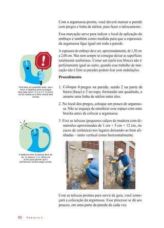 4 pregos parede,
Com a argamassa pronta, você deverá marcar a parede
com pregos e linha de náilon, para fazer o taliscamento.
Essa marcação serve para indicar o local de aplicação do
emboço e também como medida para que a espessura
da argamassa fque igual em toda a parede.
A espessura do emboço deve ser, aproximadamente, de 1,50 cm
a 2,00 cm. Mas nem sempre se consegue deixar as superfícies
totalmente uniformes. Como um tijolo (ou bloco) não é
perfeitamente igual ao outro, quando esse trabalho de mar-
cação não é feito as paredes podem fcar com ondulações.
Procedimento
Para fazer um quadrado exato, use a
trena. A distância entre os pregos
deve estar entre 1,5 m e 2 m. O prumo
vai lhe mostrar se a linha vertical está
correta.
Coloque
baixo (base) e 2 no topo, formando um quadrado, e
amarre uma linha de náilon entre eles.
2. No local dos pregos, coloque um pouco de argamas-
sa. Não se esqueça de umedecer esse espaço com uma
brocha antes de colocar a argamassa.
3. Fixe as taliscas (pequenos calços de madeira com di-
mensões aproximadas de 1 cm × 5 cm × 12 cm, ou
cacos de cerâmica) nos lugares deixando-as bem ali-
nhadas – tanto vertical como horizontalmente.
A distância entre as taliscas deve ser
de, no máximo, 2 m. Utilize um
prumo para garantir que o
alinhamento vertical esteja correto.
Com as taliscas prontas para servir de guia, você come-
çará a colocação da argamassa. Esse processo se dá aos
poucos, em uma parte da parede de cada vez.
P e d r e i r o 262
1. na sendo 2 na parte de
Fotos:©MarceloScandaroli/EditoraPini
 