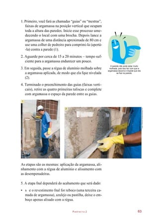 •
1. Primeiro, você fará as chamadas “guias” ou “mestras”,
faixas de argamassa na posição vertical que ocupam
toda a altura das paredes. Inicie esse processo ume-
decendo o local com uma brocha. Depois lance a
argamassa de uma distância aproximada de 80 cm e
use uma colher de pedreiro para comprimi-la (apertá-
-la) contra a parede (1).
2. Aguarde por cerca de 15 a 20 minutos – tempo suf-
ciente para a argamassa endurecer um pouco.
3. Em seguida, passe a régua de alumínio molhada sobre
a argamassa aplicada, de modo que ela fque nivelada
(2).
A parede não pode estar muito
molhada, pois isso faz com que a
argamassa escorra e impede que ela
se fixe na parede.
4. Terminado o preenchimento das guias (faixas verti-
cais), retire as quatro primeiras taliscas e complete
com argamassa o espaço da parede entre as guias.
As etapas são as mesmas: aplicação da argamassa, ali-
nhamento com a régua de alumínio e alisamento com
as desempenadeiras.
5. A etapa fnal dependerá do acabamento que será dado:
s e o revestimento fnal for reboco (uma terceira ca-
mada de argamassa), azulejo ou pastilha, deixe o em-
boço apenas alisado com a régua.
P e d r e i r o 2 63
1
1
2
Fotos:©MarceloScandaroli/EditoraPini
 