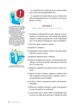 Atividade 2
• se a superfície for receber gesso ou massa corrida,
alise-a com uma desempenadeira lisa.
• se a superfície for receber pintura, deve ser alisada com
uma desempenadeira lisa e, em seguida, com uma de
espuma ou feltro.
1. Se as medidas da parede forem
maiores do que 2 m × 2 m, o processo
de colocação de taliscas e aplicação
da argamassa deve se repetir nos
demais lugares, até que seu
revestimento esteja completo. Não se
esqueça de utilizar o prumo para que
as medidas fiquem corretas.
2. Para fazer cantos, utilize uma
desempenadeira própria.
Em geral, o processo de aplicação de
argamassa de revestimento deve
começar pelo teto. Embora o modo
de fazer seja o mesmo, é mais difícil
aplicar chapisco e argamassa no teto.
No início de sua ocupação, procure
contar com a ajuda de um pedreiro
mais experiente.
ExE rcitE sE us co n h Eci m E ntos
1. Em dupla, no laboratório da escola, separem as ferra-
mentas e os materiais que vocês usarão para aplicar
chapisco e emboço na parede (de 1 m de comprimento
por 1 m de altura) construída por vocês na Unidade 7.
2. Para isso, sigam os passos a seguir:
a) preparem o chapisco;
b) chapisquem toda a parede e façam a cura pelo tempo
indicado no passo a passo;
c) preparem argamassa para o emboço;
As desempenadeiras devem ser
passadas com movimentos circulares.
d) façam as medidas para marcar o posicionamento das
taliscas e as fxem na parede, deixando um intervalo
de 0,7 m entre elas;
e) apliquem a argamassa, de modo a fazer as guias ver-
ticais;
f ) depois de retirar as taliscas, apliquem o emboço sobre
toda a superfície interna às guias, seguindo o que vo-
cês aprenderam nesta Unidade;
g) nivelem e alisem a argamassa usando as ferramentas
adequadas.
3. Observem o trabalho realizado e vejam se há aspectos
em que ele poderia ser melhorado.
4. Conversem com a classe sobre as difculdades que
tiveram e/ou sobre dicas para que o trabalho de todos
P e d r e i r o 264
 