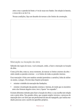 entre a rua e a parede da frente e 4 m de recuo nos fundos. Em relação às laterais,
o recuo deve ser de 2 m.
Nessas condições, faça um desenho do terreno e dos limites da construção.
Marcação ou locação da obra
Sabendo das regras de recuo, você começará, então, a fazer a marcação ou locação
da obra.
Como já foi dito, trata-se, nesse momento, de marcar os limites externos da obra –
onde estarão as paredes externas – e os limites de todas as paredes internas.
Essa marcação é feita com madeira serrada (pontaletes e sarrafos), linha de náilon
ou arame, e pregos. Ela tem duas funções principais:
• orientar o trabalho de marcação das fundações;
• orientar a localização das paredes externas e internas, de modo que os encontros
entre elas formem ângulos retos; isto é, fquem “no esquadro”.
Existem diferentes métodos para fazer a locação de obras e a sua escolha tem relação
com o porte delas. Nas grandes obras, que ocupam amplos terrenos, o processo de
marcação deve ser feito por um profssional da área de topografa, que realiza me-
dições precisas com o auxílio de aparelhos próprios.
P e d r e i r o 2 11
 
