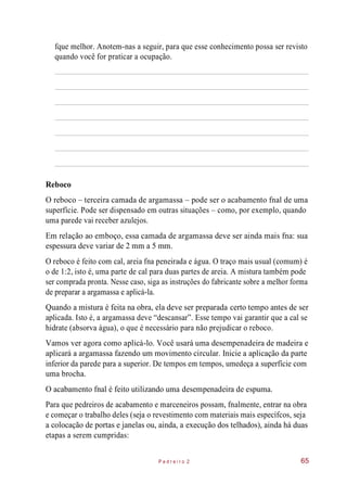 fque melhor. Anotem-nas a seguir, para que esse conhecimento possa ser revisto
quando você for praticar a ocupação.
Reboco
O reboco – terceira camada de argamassa – pode ser o acabamento fnal de uma
superfície. Pode ser dispensado em outras situações – como, por exemplo, quando
uma parede vai receber azulejos.
Em relação ao emboço, essa camada de argamassa deve ser ainda mais fna: sua
espessura deve variar de 2 mm a 5 mm.
O reboco é feito com cal, areia fna peneirada e água. O traço mais usual (comum) é
o de 1:2, isto é, uma parte de cal para duas partes de areia. A mistura também pode
ser comprada pronta. Nesse caso, siga as instruções do fabricante sobre a melhor forma
de preparar a argamassa e aplicá-la.
Quando a mistura é feita na obra, ela deve ser preparada certo tempo antes de ser
aplicada. Isto é, a argamassa deve “descansar”. Esse tempo vai garantir que a cal se
hidrate (absorva água), o que é necessário para não prejudicar o reboco.
Vamos ver agora como aplicá-lo. Você usará uma desempenadeira de madeira e
aplicará a argamassa fazendo um movimento circular. Inicie a aplicação da parte
inferior da parede para a superior. De tempos em tempos, umedeça a superfície com
uma brocha.
O acabamento fnal é feito utilizando uma desempenadeira de espuma.
Para que pedreiros de acabamento e marceneiros possam, fnalmente, entrar na obra
e começar o trabalho deles (seja o revestimento com materiais mais específcos, seja
a colocação de portas e janelas ou, ainda, a execução dos telhados), ainda há duas
etapas a serem cumpridas:
P e d r e i r o 2 65
 