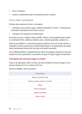 • fazer o contrapiso e
• acertar os acabamentos para a colocação de portas e janelas.
Como fazer contrapisos
Existem duas maneiras de fazer o contrapiso:
• contrapiso com concreto magro, também chamado de “lastro” e indicado para
construções de pequeno porte (como casas) e
• contrapiso com argamassa de regularização.
Em ambos os casos, o objetivo desse trabalho é deixar o piso preparado para receber
o revestimento fnal: cerâmica, madeira, tacos, cimento queimado, carpetes etc.
Além de possibilitar a correção de pequenos defeitos de nível na laje inferior, o
contrapiso auxilia no processo de impermeabilização e na manutenção da tempe-
ratura (isolamento térmico) do local que está sendo construído.
Esse trabalho também é fundamental para fazer um pequeno caimento no piso em
direção aos ralos, permitindo o escoamento de água em alguns lugares da casa/obra.
Contrapiso de concreto magro ou lastro
Trata-se da aplicação, sobre o terreno, de uma camada de concreto magro, de es-
pessura mínima de 5 cm e máxima de 8 cm.
Para esse trabalho, serão necessários:
P e d r e i r o 266
Ferramentas
Balde ou carrinho de mão
Enxada e pá (para misturar o concreto)
Régua
Nível de mangueira
Soquete de madeira
Trena ou metro
 