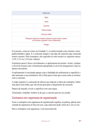 O concreto, como já vimos na Unidade 3, é confeccionado com cimento, areia,
pedra britada e água. E o concreto magro é um tipo de concreto que consome
menos cimento. Para contrapiso, são sugeridos (e mais usuais) os seguintes traços:
1:4:8, 1:3:5 ou 1:3:6 (em volume).
O primeiro passo é fazer o nivelamento e o apiloamento do terreno. Assim, verifque
o nível do terreno com a ferramenta apropriada (o nível de mangueira) e faça os
ajustes necessários.
O apiloamento é executado apenas com a fnalidade de uniformizar a superfície e
não aumentar a sua resistência. Ele é feito para evitar que a terra solta se misture
com o concreto.
A etapa seguinte é a colocação de taliscas que indicam a altura do contrapiso. Sobre
elas passe uma linha, que servirá de guia para o lançamento do concreto.
Depois de lançado, nivele a superfície com uma régua.
Terminado o trabalho, lembre-se de que o concreto precisa ser curado.
Contrapiso com argamassa de regularização
Fazer o contrapiso com argamassa de regularização signifca, na prática, aplicar uma
camada de argamassa na base da casa, cuja espessura pode variar de 2 cm a 6 cm.
Para o contrapiso com argamassa, você necessitará de:
P e d r e i r o 2 67
Materiais
Água
Areia
Cimento
Pedra britada
Linha de náilon
Pequenos calços de madeira (“taliscas”) para marcar a altura
do concreto e garantir o seu nivelamento
Pregos
 