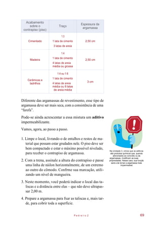 Diferente das argamassas de revestimento, esse tipo de
argamassa deve ser mais seca, com a consistência de uma
“farofa”.
Pode-se ainda acrescentar a essa mistura um aditivo
impermeabilizante.
Vamos, agora, ao passo a passo.
1. Limpe o local, livrando-o de entulhos e restos de ma-
terial que possam estar grudados nele. O piso deve ser
bem compactado e estar o máximo possível nivelado,
para receber o contrapiso de argamassa.
2. Com a trena, assinale a altura do contrapiso e passe
uma linha de náilon horizontalmente, de um extremo
ao outro do cômodo. Confrme sua marcação, utili-
zando um nível de mangueira.
Na Unidade 3, vimos que os aditivos
são produtos químicos que, quando
adicionados ao concreto ou às
argamassas, modificam as suas
propriedades. Nesse caso, sua função
será a de tornar a argamassa mais
impermeável.
3. Neste momento, você poderá indicar o local das ta-
liscas e a distância entre elas – que não deve ultrapas-
sar 2,00 m.
4. Prepare a argamassa para fxar as taliscas e, mais tar-
de, para cobrir toda a superfície.
P e d r e i r o 2 69
Acabamento
sobre o
contrapiso (piso)
Traço
Espessura da
argamassa
Cimentado
1:3
1 lata de cimento
3 latas de areia
2,50 cm
Madeira
1:4
1 lata de cimento
4 latas de areia
média ou grossa
2,50 cm
Cerâmicas e
ladrilhos
1:4 ou 1:6
1 lata de cimento
4 latas de areia
média ou 6 latas
de areia média
3 cm
 