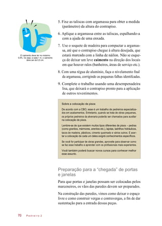 estará
5. Fixe as taliscas com argamassa para obter a medida
(parâmetro) da altura do contrapiso.
6. Aplique a argamassa entre as taliscas, espalhando-a
com a ajuda de uma enxada.
7. Use o soquete de madeira para compactar a argamas-
sa, até que o contrapiso chegue à altura desejada, que
O caimento deve ter no máximo
0,5%. Ou seja, a cada 1 m, o caimento
deve ser de 0,5 cm.
marcada
ça de deixar um leve caimento na direção dos locais
em que houver ralos (banheiros, áreas de serviço etc.).
8. Com uma régua de alumínio, faça o nivelamento fnal
da argamassa, corrigindo as pequenas falhas identifcadas.
9. Complete o trabalho usando uma desempenadeira
lisa, que deixará o contrapiso pronto para a aplicação
de outros revestimentos.
Sobre a colocação de pisos
De acordo com a CBO, esse é um trabalho de pedreiros especializa-
dos em acabamentos. Entretanto, quando se trata de obras pequenas,
os próprios pedreiros da alvenaria poderão ser chamados para auxiliar
na colocação de pisos.
Lembre-se de que existem muitos tipos diferentes de pisos – pedras
(como granitos, mármores, arenitos etc.), lajotas, ladrilhos hidráulicos,
tacos de madeira, plásticos, cimento queimado e vários outros. E acer-
tar a colocação de cada um deles exigirá conhecimentos específicos.
Se você for participar de obras grandes, aproveite para observar como
se faz esse trabalho e aprender com os profissionais mais experientes.
Você também poderá buscar novos cursos para conhecer melhor
esse assunto.
Preparação para a “chegada” de portas
e janelas
Para que portas e janelas possam ser colocadas pelos
marceneiros, os vãos das paredes devem ser preparados.
Na construção das paredes, vimos como deixar o espaço
livre e como construir vergas e contravergas, a fm de dar
sustentação para a entrada dessas peças.
P e d r e i r o 2
com a linha de náilon.
70
Não se esque-
 