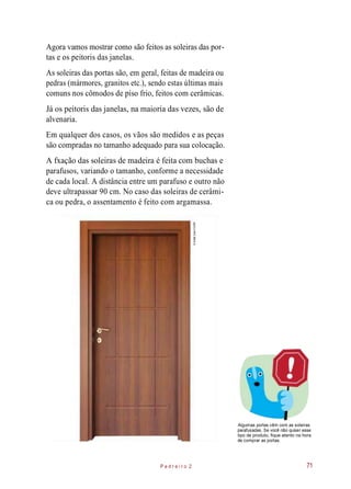 Agora vamos mostrar como são feitos as soleiras das por-
tas e os peitoris das janelas.
As soleiras das portas são, em geral, feitas de madeira ou
pedras (mármores, granitos etc.), sendo estas últimas mais
comuns nos cômodos de piso frio, feitos com cerâmicas.
Já os peitoris das janelas, na maioria das vezes, são de
alvenaria.
Em qualquer dos casos, os vãos são medidos e as peças
são compradas no tamanho adequado para sua colocação.
A fxação das soleiras de madeira é feita com buchas e
parafusos, variando o tamanho, conforme a necessidade
de cada local. A distância entre um parafuso e outro não
deve ultrapassar 90 cm. No caso das soleiras de cerâmi-
ca ou pedra, o assentamento é feito com argamassa.
Algumas portas vêm com as soleiras
parafusadas. Se você não quiser esse
tipo de produto, fique atento na hora
de comprar as portas.
P e d r e i r o 2 71
©SafakÇakır/123RF
 