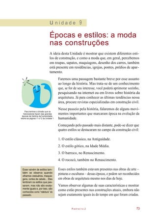 u n i d a d e 9
Épocas e estilos: a moda
nas construções
A ideia desta Unidade é mostrar que existem diferentes esti-
los de construção, e como a moda que, em geral, percebemos
em roupas, sapatos, maquiagens, desenho dos carros, também
está presente em residências, igrejas, pontes, prédios de apar-
tamento.
Faremos uma passagem bastante breve por esse assunto
ao longo da história. Mas trata-se de um conhecimento
que, se for de seu interesse, você poderá aprimorar sozinho,
pesquisando na internet ou em livros sobre história da
arquitetura. Já para conhecer as últimas tendências nessa
área, procure revistas especializadas em construção civil.
Para lembrar a divisão que os
historiadores fazem das grandes
épocas da história da humanidade,
retome as páginas 11 e 12 da Unidade 1.
Nesse passeio pela história, falaremos de alguns movi-
mentos importantes que marcaram época na evolução da
humanidade.
Começando pelo passado mais distante, pode-se dizer que
quatro estilos se destacaram no campo da construção civil:
1. O estilo clássico, na Antiguidade.
2. O estilo gótico, na Idade Média.
3. O barroco, no Renascimento.
4. O rococó, também no Renascimento.
Esse vaivém de estilos tam-
bém se observa quando
olhamos vestuários, maquia-
gens, cortes de cabelo... Eles
lembram os estilos que pas-
saram, mas não são exata-
mente iguais e, por isso, são
conhecidos como “releitura” do
passado.
Esses estilos também estavam presentes nas obras de arte –
pinturas e esculturas – dessas épocas, e podem ser reconhecidos
em obras de arquitetura mesmo nos dias de hoje.
Vamos observar algumas de suas características e mostrar
como estão presentes nas construções atuais, embora não
sejam exatamente iguais às do tempo em que foram criadas.
P e d r e i r o 2 73
 