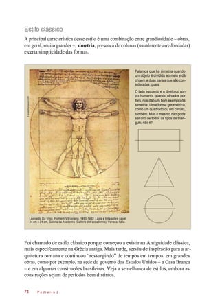 Estilo clássico
A principal característica desse estilo é uma combinação entre grandiosidade – obras,
em geral, muito grandes –, simetria, presença de colunas (usualmente arredondadas)
e certa simplicidade das formas.
Falamos que há simetria quando
um objeto é dividido ao meio e dá
origem a duas partes que são con-
sideradas iguais.
O lado esquerdo e o direito do cor-
po humano, quando olhados por
fora, nos dão um bom exemplo de
simetria. Uma forma geométrica,
como um quadrado ou um círculo,
também. Mas o mesmo não pode
ser dito de todos os tipos de triân-
gulo, não é?
Leonardo Da Vinci. Homem Vitruviano, 1490-1492. Lápis e tinta sobre papel,
34 cm x 24 cm, Galeria da Academia (Gallerie dell’accademia), Veneza, Itália.
Foi chamado de estilo clássico porque começou a existir na Antiguidade clássica,
mais especifcamente na Grécia antiga. Mais tarde, serviu de inspiração para a ar-
quitetura romana e continuou “ressurgindo” de tempos em tempos, em grandes
obras, como por exemplo, na sede do governo dos Estados Unidos – a Casa Branca
– e em algumas construções brasileiras. Veja a semelhança de estilos, embora as
construções sejam de períodos bem distintos.
P e d r e i r o 274
©JanakaDharmasena/123RF
 