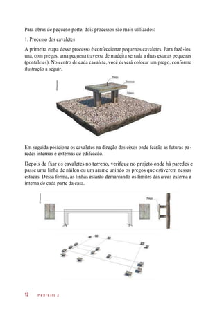 Para obras de pequeno porte, dois processos são mais utilizados:
1. Processo dos cavaletes
A primeira etapa desse processo é confeccionar pequenos cavaletes. Para fazê-los,
una, com pregos, uma pequena travessa de madeira serrada a duas estacas pequenas
(pontaletes). No centro de cada cavalete, você deverá colocar um prego, conforme
ilustração a seguir.
Em seguida posicione os cavaletes na direção dos eixos onde fcarão as futuras pa-
redes internas e externas de edifcação.
Depois de fxar os cavaletes no terreno, verifque no projeto onde há paredes e
passe uma linha de náilon ou um arame unindo os pregos que estiverem nessas
estacas. Dessa forma, as linhas estarão demarcando os limites das áreas externa e
interna de cada parte da casa.
P e d r e i r o 212
©Planomotor
©Planomotor
 