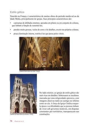 Estilo gótico
Nascido na França, é característico de muitas obras do período medieval ou da
Idade Média, principalmente de igrejas. Suas principais características são:
• a presença de abóbadas enormes, apoiadas em pilares ou em conjunto de colunas,
que tinham a função de sustentá-las;
• paredes muito grossas, vazias de cores e de detalhes, exceto nas próprias colunas;
• pouca iluminação interna, restrita à luz que passa pelos vitrais.
Catedral Notre-Dame de Paris. França.
Catedral de Notre-Dame de Amiens. França.
No lado exterior, as igrejas de estilo gótico são
mais ricas em detalhes. Sobressaem as esculturas
marcadas por uma religiosidade opressiva, com
imagens alusivas tanto ao castigo ou inferno
como ao céu. A força da Igreja Católica naque-
la época e as difculdades que as pessoas tinham
de viver sob governos instáveis, em disputas
constantes por territórios, transparecem nas
construções.
P e d r e i r o 276
©AndyLee/Easypix
©VidlerSteve/Easypix
 