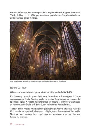 Um dos defensores dessa concepção foi o arquiteto francês Eugène-Emmanuel
Viollet-le-Duc (1814-1879), que restaurou a igreja Sainte-Chapelle, criando um
estilo chamado gótico metálico.
Igreja Sainte-Chapelle, restaurada por Viollet-le-Duc, estilo gótico metálico, século XIX (19). Paris, França.
Estilo barroco
O barroco é um movimento que se iniciou na Itália no século XVII (17).
Ele é uma representação, por meio da arte e da arquitetura, de uma época de inten-
sas mudanças: a Igreja Católica, que havia perdido força para os movimentos de
reforma no século XVI (16), busca recuperar seu poder e se sobrepor à valorização
do humano, das ciências e da flosofa, que marcaram o Renascimento.
Trata-se de um período de transição no qual convivem valores opostos: a razão e a
fé; o material e o espiritual; o homem e a religião, como elementos centrais da vida.
Nas artes, esses contrastes são perceptíveis pela existência do escuro e do claro; das
luzes e das sombras.
P e d r e i r o 278
“©ARCO/GTherin-Weise/Easypix
 