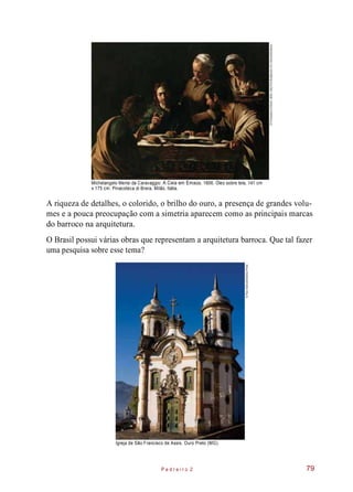 Michelangelo Merisi da Caravaggio. A Ceia em Emaús, 1606. Óleo sobre tela, 141 cm
x 175 cm. Pinacoteca di Brera, Milão, Itália.
A riqueza de detalhes, o colorido, o brilho do ouro, a presença de grandes volu-
mes e a pouca preocupação com a simetria aparecem como as principais marcas
do barroco na arquitetura.
O Brasil possui várias obras que representam a arquitetura barroca. Que tal fazer
uma pesquisa sobre esse tema?
Igreja de São Francisco de Assis. Ouro Preto (MG).
P e d r e i r o 2 79
©PinacotecadiBrera,Milan,Italy/TheBridgemanArtLibrary/Keystone
©PipoGialluisi/SambaPhoto
 