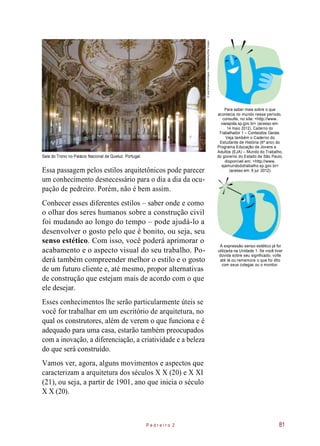 Para saber mais sobre o que
acontecia no mundo nesse período,
consulte, no site: <http://www.
viarapida.sp.gov.br> (acesso em:
14 maio 2012), Caderno do
Trabalhador 1 – Conteúdos Gerais.
Sala do Trono no Palácio Nacional de Queluz. Portugal.
Essa passagem pelos estilos arquitetônicos pode parecer
um conhecimento desnecessário para o dia a dia da ocu-
pação de pedreiro. Porém, não é bem assim.
Veja também o Caderno do
Estudante de História (6º ano) do
Programa Educação de Jovens e
Adultos (EJA) – Mundo do Trabalho,
do governo do Estado de São Paulo,
disponível em: <http://www.
ejamundodotrabalho.sp.gov.br>
(acesso em: 6 jul. 2012).
Conhecer esses diferentes estilos – saber onde e como
o olhar dos seres humanos sobre a construção civil
foi mudando ao longo do tempo – pode ajudá-lo a
desenvolver o gosto pelo que é bonito, ou seja, seu
senso estético. Com isso, você poderá aprimorar o
acabamento e o aspecto visual do seu trabalho. Po-
derá também compreender melhor o estilo e o gosto
de um futuro cliente e, até mesmo, propor alternativas
de construção que estejam mais de acordo com o que
ele desejar.
A expressão senso estético já foi
utilizada na Unidade 1. Se você tiver
dúvida sobre seu significado, volte
até lá ou rememore o que foi dito
com seus colegas ou o monitor.
Esses conhecimentos lhe serão particularmente úteis se
você for trabalhar em um escritório de arquitetura, no
qual os construtores, além de verem o que funciona e é
adequado para uma casa, estarão também preocupados
com a inovação, a diferenciação, a criatividade e a beleza
do que será construído.
Vamos ver, agora, alguns movimentos e aspectos que
caracterizam a arquitetura dos séculos X X (20) e X XI
(21), ou seja, a partir de 1901, ano que inicia o século
X X (20).
P e d r e i r o 2 81
©JoseElias/Lusoimages-Palaces/Alamy/OtherImages
 