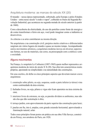 Arquitetura moderna: as marcas do século XX (20)
O mundo – nessa época representado, sobretudo, pela Europa e pelos Estados
Unidos – entra nesse século “a todo o vapor”, colhendo os frutos da Segunda Re-
volução Industrial, que aconteceu na segunda metade do século anterior (a partir
de 1860).
Com a descoberta da eletricidade, do uso do petróleo como fonte de energia e
de como transformar o ferro em aço, você pode imaginar como a indústria se
desenvolveu.
As ciências e as artes caminharam na mesma direção.
Na arquitetura e na construção civil, projetos muito criativos e diferenciados
surgiram em vários lugares do mundo e quase ao mesmo tempo. Acompanhando
outros movimentos artísticos, a arquitetura moderna inovou em diversos aspectos:
nas formas, no uso de materiais, nas cores, na preocupação com a estética e com
a sociedade.
Alguns movimentos
Na França, é o arquiteto Le Corbusier (1887-1965) quem melhor representa a ar-
quitetura moderna do início do século X X (20). Sua obra tem características muito
próprias, apostando na simplicidade e na naturalidade das construções.
Em seus escritos, ele defne os cinco principais aspectos que deveriam marcar a nova
arquitetura:
1. construção sobre pilotis, ou seja, suspensa, sendo a parte inferior (o térreo) vista
como continuidade da área externa;
2. fachadas livres, ou seja, pilares e vigas não fcam aparentes na área externa da
casa;
3. interiores livres de estrutura, ou seja, as paredes dividem os ambientes, mas não
são elas que dão sustentação à obra;
4. terraço-jardim, com aproveitamento da parte superior das construções para lazer;
5. janelas em fta, isto é, amplas, com grande extensão horizontal, aproveitando a
iluminação natural, solar.
Todos esses princípios foram postos em prática em sua obra Villa Savoye, construí-
da em Poissy, nos arredores de Paris, em 1928.
P e d r e i r o 282
 