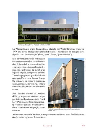 Villa Savoye. Poissy, França. Projeto de Le Corbusier, 1928.
Na Alemanha, um grupo de arquitetos, liderado por Walter Gropius, criou, em
1919, uma escola de arquitetura chamada Bauhaus – palavra que, em tradução livre,
signifca “casa da construção” (haus, “casa”; bauen, “para construir”).
Eles acreditavam que as construções
deviam ser econômicas, usando mate-
riais diferenciados, com muito vidro
– para aproveitar a iluminação natural –,
madeira e estruturas de metal, e ter
espaços amplos, com poucas paredes.
Também pregavam que devia haver
correspondência entre forma e função.
Ou seja, deve-se pensar o formato de
casas, cômodos, móveis etc., sempre
considerando para o que eles serão
usados.
Nos Estados Unidos da América
(EUA), a arquitetura moderna chegou
por intermédio do arquiteto Frank
Lloyd Wright, que fcou mundialmen-
te conhecido por seus projetos arroja-
dos e com intensa integração com a
natureza.
Prédio da Bauhaus. Dessau, Alemanha. Projeto de Walter
Gropius, 1925.
Assim como na escola Bauhaus, a integração entre as formas e sua fnalidade (fun-
ções) é marca registrada de suas obras.
P e d r e i r o 2 83
©BildarchivMonheimGmbH/Alamy/OtherImages
©ArterraPictureLibrary/Alamy/OtherImages
 