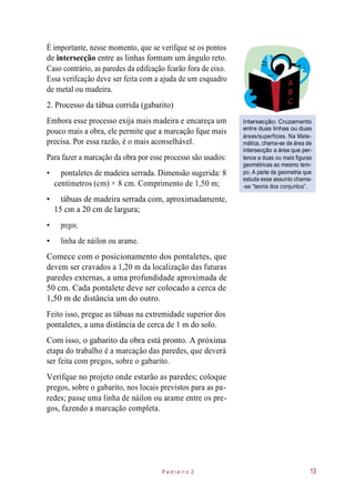 É importante, nesse momento, que se verifque se os pontos
de intersecção entre as linhas formam um ângulo reto.
Caso contrário, as paredes da edifcação fcarão fora de eixo.
Essa verifcação deve ser feita com a ajuda de um esquadro
de metal ou madeira.
2. Processo da tábua corrida (gabarito)
Embora esse processo exija mais madeira e encareça um
pouco mais a obra, ele permite que a marcação fque mais
precisa. Por essa razão, é o mais aconselhável.
Para fazer a marcação da obra por esse processo são usados:
• pontaletes de madeira serrada. Dimensão sugerida: 8
centímetros (cm) × 8 cm. Comprimento de 1,50 m;
Intersecção: Cruzamento
entre duas linhas ou duas
áreas/superfícies. Na Mate-
mática, chama-se de área de
intersecção a área que per-
tence a duas ou mais figuras
geométricas ao mesmo tem-
po. A parte da geometria que
estuda esse assunto chama-
-se “teoria dos conjuntos”.
• tábuas de madeira serrada com, aproximadamente,
15 cm a 20 cm de largura;
• pregos;
• linha de náilon ou arame.
Comece com o posicionamento dos pontaletes, que
devem ser cravados a 1,20 m da localização das futuras
paredes externas, a uma profundidade aproximada de
50 cm. Cada pontalete deve ser colocado a cerca de
1,50 m de distância um do outro.
Feito isso, pregue as tábuas na extremidade superior dos
pontaletes, a uma distância de cerca de 1 m do solo.
Com isso, o gabarito da obra está pronto. A próxima
etapa do trabalho é a marcação das paredes, que deverá
ser feita com pregos, sobre o gabarito.
Verifque no projeto onde estarão as paredes; coloque
pregos, sobre o gabarito, nos locais previstos para as pa-
redes; passe uma linha de náilon ou arame entre os pre-
gos, fazendo a marcação completa.
P e d r e i r o 2 13
 