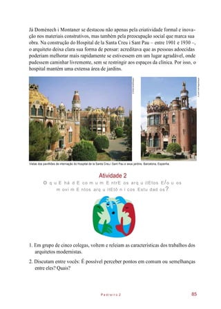 Já Domènech i Montaner se destacou não apenas pela criatividade formal e inova-
ção nos materiais construtivos, mas também pela preocupação social que marca sua
obra. Na construção do Hospital de la Santa Creu i Sant Pau – entre 1901 e 1930 –,
o arquiteto deixa clara sua forma de pensar: acreditava que as pessoas adoecidas
poderiam melhorar mais rapidamente se estivessem em um lugar agradável, onde
pudessem caminhar livremente, sem se restringir aos espaços da clínica. Por isso, o
hospital mantém uma extensa área de jardins.
Vistas dos pavilhões de internação do Hospital de la Santa Creu i Sant Pau e seus jardins. Barcelona, Espanha.
Atividade 2
o q u E há d E co m u m E ntrE os arq u itEtos E/o u os
m ovi m E ntos arq u itEtô n i cos Estu dad os?
1. Em grupo de cinco colegas, voltem e releiam as características dos trabalhos dos
arquitetos modernistas.
2. Discutam entre vocês: É possível perceber pontos em comum ou semelhanças
entre eles? Quais?
P e d r e i r o 2 85
©JoséFusteRaga/Easypix
©AlfredAbad/Easypix
 