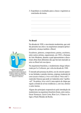3. Exponham os resultados para a classe e registrem as
conclusões da turma.
No Brasil
Na década de 1920, o movimento modernista, que está
tão presente nas artes e na arquitetura europeia (princi-
palmente), alcança também o Brasil.
Escultores, pintores, compositores, poetas, escritores,
entre outros artistas, organizaram, em 1922, a Semana
de Arte Moderna, durante a qual apresentaram e discu-
tiram obras bem diferentes das que haviam marcado as
artes no Brasil até essa época.
Você poderá saber mais sobre a
Semana de Arte Moderna,
pesquisando na internet. Esse assunto
é tratado no Caderno do Trabalhador 1
- Conteúdos Gerais, disponível no site
<http://www.viarapida.sp.gov.br>.
Acesso em: 14 maio 2012.
Na arquitetura brasileira, o modernismo chega infuen-
ciado por Le Corbusier, por volta da década de 1940.
É marcado pela presença de pilotis, uso de concreto aparen-
te nas fachadas e paredes internas, emprego moderado de
cores (exceto o branco), e brise-soleil (fala-se “bríze soléi”) –
expressão francesa que pode ser traduzida como “quebra-
-sol”. Na prática, brise-soleil é uma espécie de chapa que
regula a entrada do sol nas residências e, com isso, diminui
o calor interno.
Alguns dos principais responsáveis pela introdução do
modernismo na arquitetura brasileira foram, entre outros,
Oscar Niemeyer, Lúcio Costa, Rino Levi, Vilanova Ar-
tigas e Paulo Mendes da Rocha.
P e d r e i r o 286
 
