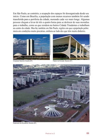 Em São Paulo, ao contrário, a ocupação dos espaços foi desorganizada desde seu
início. Como em Brasília, a população com menos recursos também foi sendo
transferida para a periferia da cidade, morando cada vez mais longe. Algumas
pessoas chegam a levar de três a quatro horas para se deslocar de suas moradias
para o trabalho, como as que residem no bairro Cidade Tiradentes e trabalham
no centro da cidade. Mas há, também em São Paulo, regiões em que a população pobre
mora em condições muito precárias, embora ao lado dos que têm muito dinheiro.
Congresso Nacional. Brasília (DF). Palácio da Alvorada. Brasília (DF).
Esplanada dos Ministérios. Brasília (DF).
P e d r e i r o 2 89
©JuliaWaterlow/EyeUbiquitous/Corbis/Corbis(DC)/Latinstock
©SalomonCytrynowicz/OlharImagem©RicardoStuckert/AbrilImagens
 
